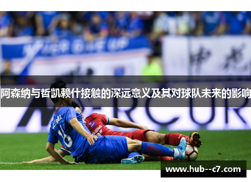 阿森纳与哲凯赖什接触的深远意义及其对球队未来的影响