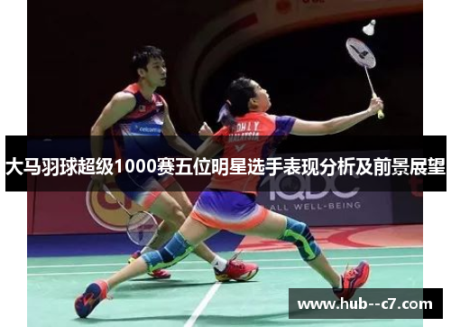大马羽球超级1000赛五位明星选手表现分析及前景展望