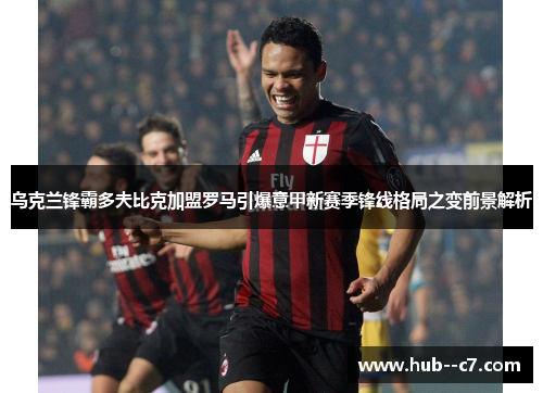 乌克兰锋霸多夫比克加盟罗马引爆意甲新赛季锋线格局之变前景解析