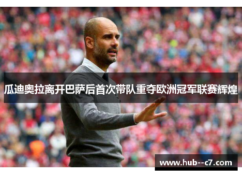 瓜迪奥拉离开巴萨后首次带队重夺欧洲冠军联赛辉煌 瓜迪奥拉离开巴萨后首次带队重夺欧洲冠军联赛辉煌
