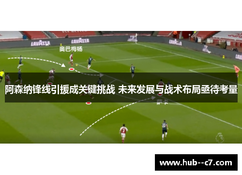 阿森纳锋线引援成关键挑战 未来发展与战术布局亟待考量